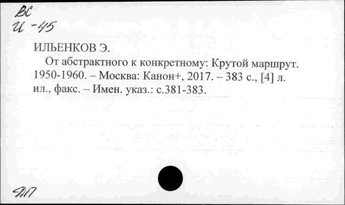 ﻿ИЛЬЕНКОВ Э.
От абстрактного к конкретному: Крутой маршрут. 1950-1960. - Москва: Канон+, 2017. - 383 с., [4] л. ил., факс. - Имен, указ.: с.381-383.
<7,/7